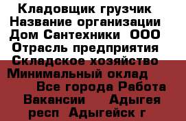 Кладовщик-грузчик › Название организации ­ Дом Сантехники, ООО › Отрасль предприятия ­ Складское хозяйство › Минимальный оклад ­ 14 000 - Все города Работа » Вакансии   . Адыгея респ.,Адыгейск г.